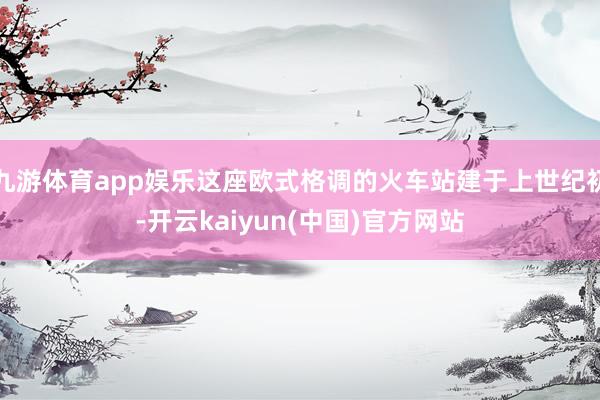 九游体育app娱乐这座欧式格调的火车站建于上世纪初-开云kaiyun(中国)官方网站