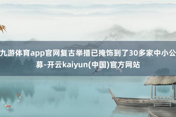 九游体育app官网复古举措已掩饰到了30多家中小公募-开云kaiyun(中国)官方网站