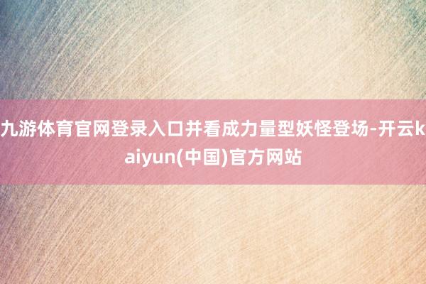 九游体育官网登录入口并看成力量型妖怪登场-开云kaiyun(中国)官方网站