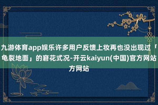 九游体育app娱乐许多用户反馈上妆再也没出现过「龟裂地面」的窘花式况-开云kaiyun(中国)官方网站