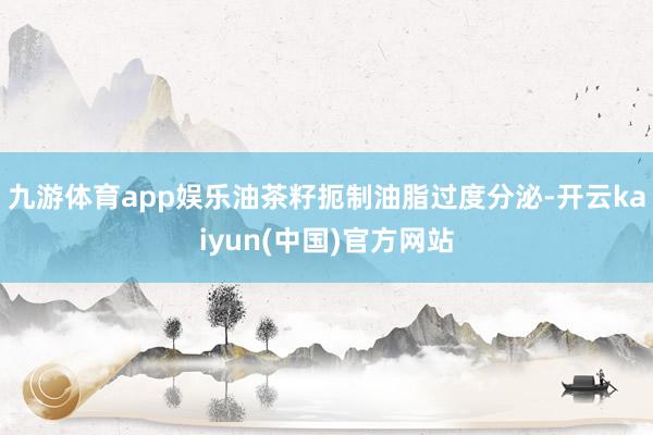 九游体育app娱乐油茶籽扼制油脂过度分泌-开云kaiyun(中国)官方网站