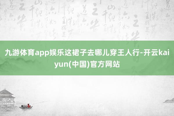 九游体育app娱乐这裙子去哪儿穿王人行-开云kaiyun(中国)官方网站