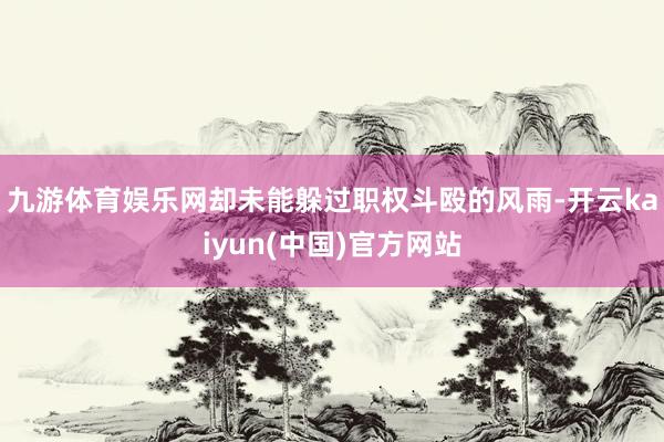 九游体育娱乐网却未能躲过职权斗殴的风雨-开云kaiyun(中国)官方网站