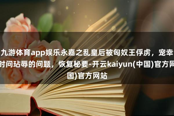 九游体育app娱乐永嘉之乱皇后被匈奴王俘虏，宠幸她时问玷辱的问题，恢复秘要-开云kaiyun(中国)官方网站