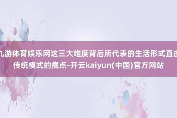 九游体育娱乐网这三大维度背后所代表的生活形式直击传统模式的痛点-开云kaiyun(中国)官方网站
