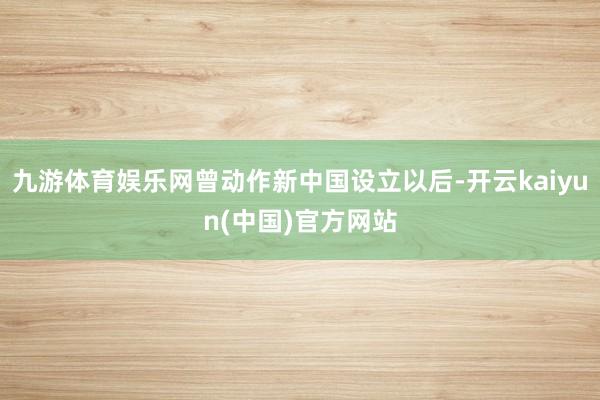 九游体育娱乐网曾动作新中国设立以后-开云kaiyun(中国)官方网站