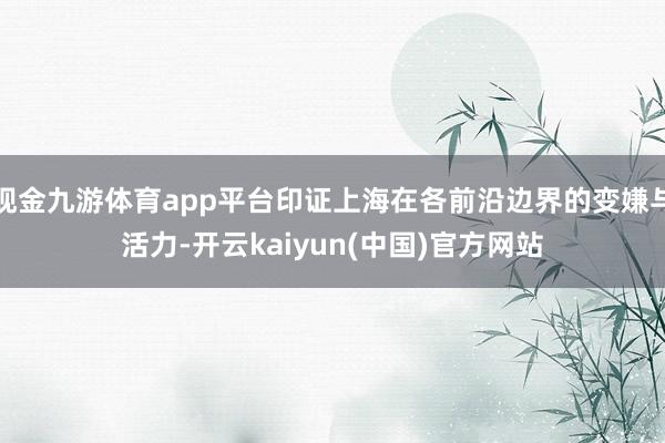 现金九游体育app平台印证上海在各前沿边界的变嫌与活力-开云kaiyun(中国)官方网站