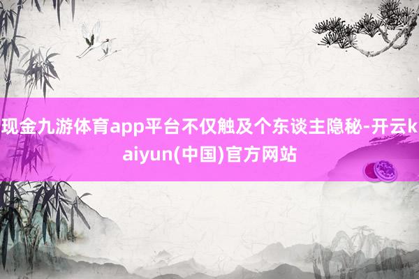 现金九游体育app平台不仅触及个东谈主隐秘-开云kaiyun(中国)官方网站