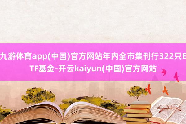 九游体育app(中国)官方网站年内全市集刊行322只ETF基金-开云kaiyun(中国)官方网站