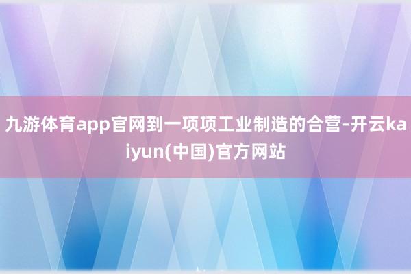 九游体育app官网到一项项工业制造的合营-开云kaiyun(中国)官方网站