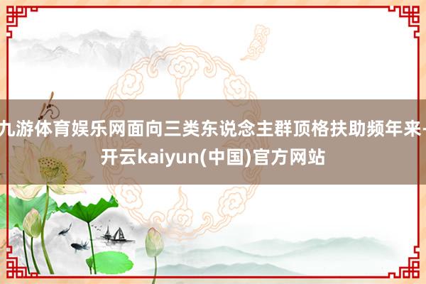 九游体育娱乐网面向三类东说念主群顶格扶助频年来-开云kaiyun(中国)官方网站