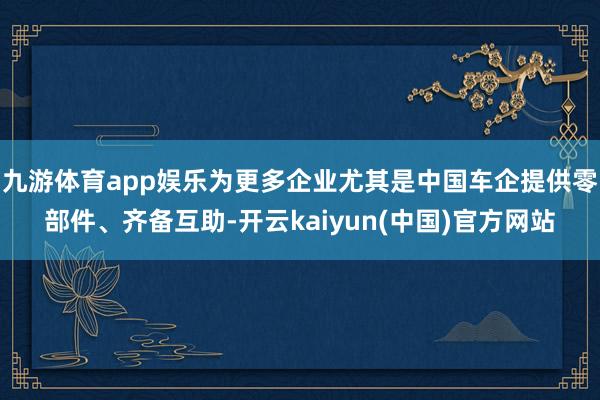 九游体育app娱乐为更多企业尤其是中国车企提供零部件、齐备互助-开云kaiyun(中国)官方网站