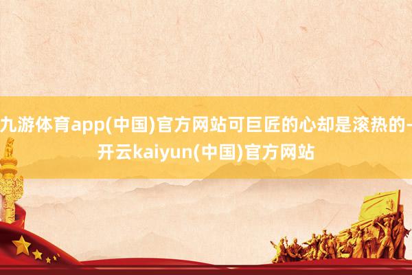 九游体育app(中国)官方网站可巨匠的心却是滚热的-开云kaiyun(中国)官方网站