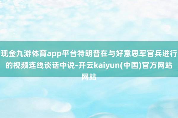 现金九游体育app平台特朗普在与好意思军官兵进行的视频连线谈话中说-开云kaiyun(中国)官方网站