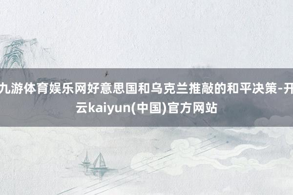 九游体育娱乐网好意思国和乌克兰推敲的和平决策-开云kaiyun(中国)官方网站