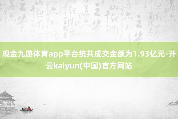 现金九游体育app平台统共成交金额为1.93亿元-开云kaiyun(中国)官方网站
