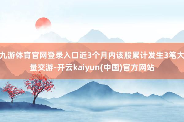 九游体育官网登录入口近3个月内该股累计发生3笔大量交游-开云kaiyun(中国)官方网站