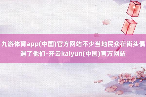 九游体育app(中国)官方网站不少当地民众在街头偶遇了他们-开云kaiyun(中国)官方网站