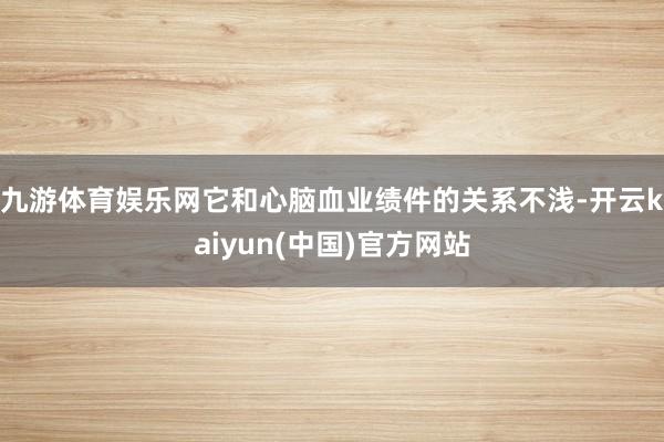 九游体育娱乐网它和心脑血业绩件的关系不浅-开云kaiyun(中国)官方网站