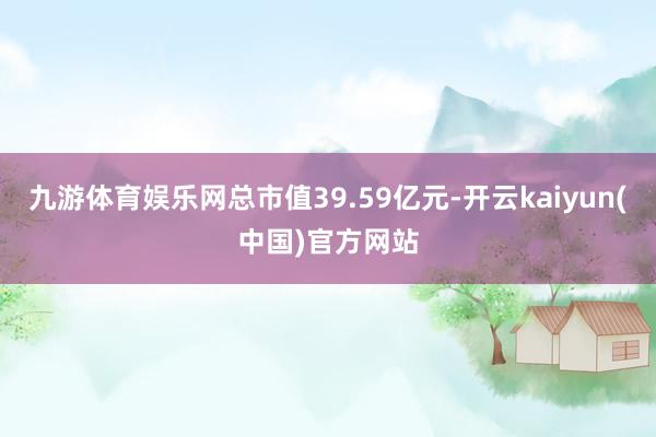 九游体育娱乐网总市值39.59亿元-开云kaiyun(中国)官方网站