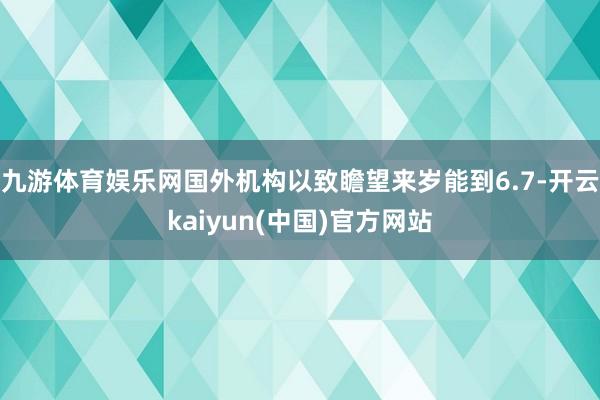 九游体育娱乐网国外机构以致瞻望来岁能到6.7-开云kaiyun(中国)官方网站