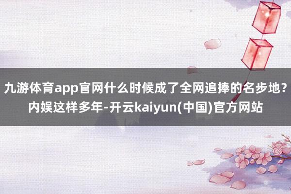 九游体育app官网什么时候成了全网追捧的名步地？内娱这样多年-开云kaiyun(中国)官方网站
