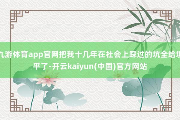 九游体育app官网把我十几年在社会上踩过的坑全给填平了-开云kaiyun(中国)官方网站