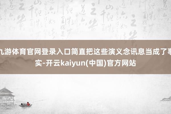 九游体育官网登录入口简直把这些演义念讯息当成了事实-开云kaiyun(中国)官方网站