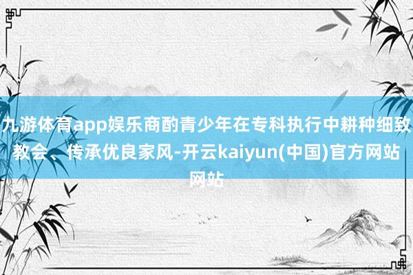 九游体育app娱乐商酌青少年在专科执行中耕种细致教会、传承优良家风-开云kaiyun(中国)官方网站