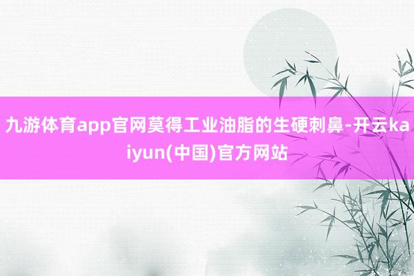 九游体育app官网莫得工业油脂的生硬刺鼻-开云kaiyun(中国)官方网站
