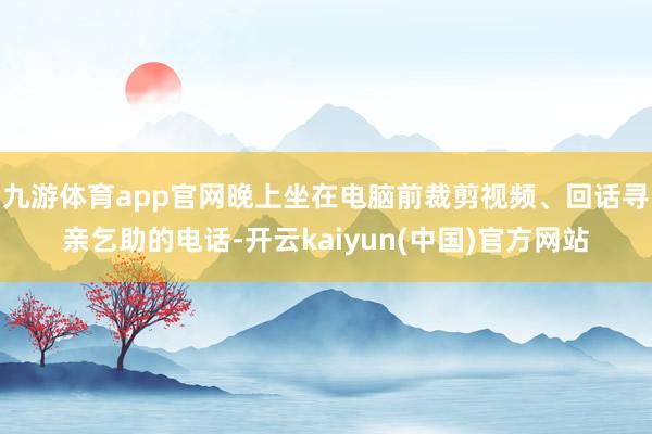 九游体育app官网晚上坐在电脑前裁剪视频、回话寻亲乞助的电话-开云kaiyun(中国)官方网站
