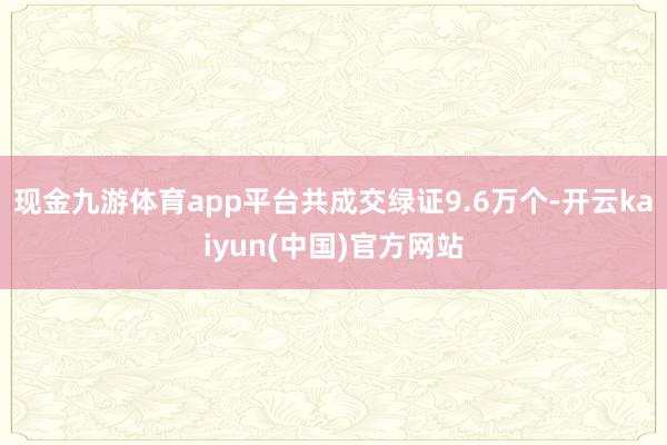 现金九游体育app平台共成交绿证9.6万个-开云kaiyun(中国)官方网站