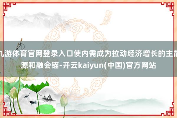 九游体育官网登录入口使内需成为拉动经济增长的主能源和融会锚-开云kaiyun(中国)官方网站