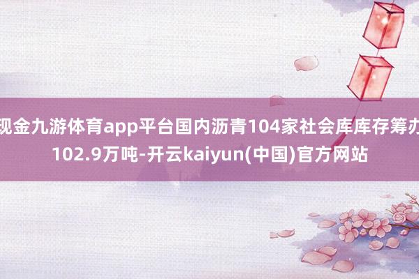 现金九游体育app平台国内沥青104家社会库库存筹办102.9万吨-开云kaiyun(中国)官方网站