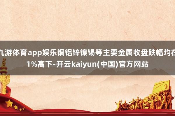 九游体育app娱乐铜铝锌镍锡等主要金属收盘跌幅均在1%高下-开云kaiyun(中国)官方网站