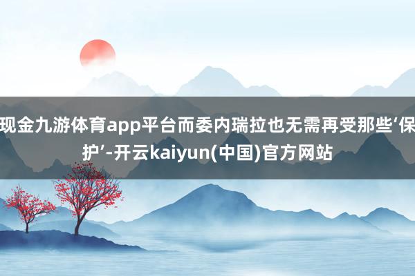 现金九游体育app平台而委内瑞拉也无需再受那些‘保护’-开云kaiyun(中国)官方网站