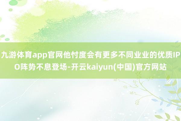九游体育app官网他忖度会有更多不同业业的优质IPO阵势不息登场-开云kaiyun(中国)官方网站