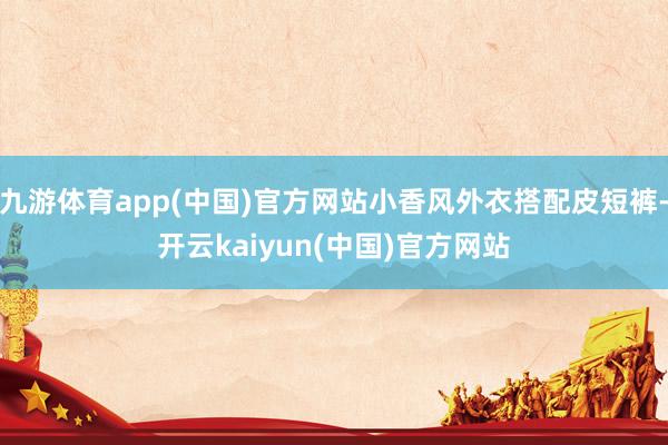 九游体育app(中国)官方网站小香风外衣搭配皮短裤-开云kaiyun(中国)官方网站