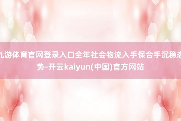 九游体育官网登录入口全年社会物流入手保合手沉稳态势-开云kaiyun(中国)官方网站