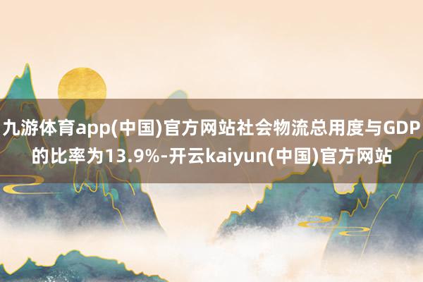 九游体育app(中国)官方网站社会物流总用度与GDP的比率为13.9%-开云kaiyun(中国)官方网站