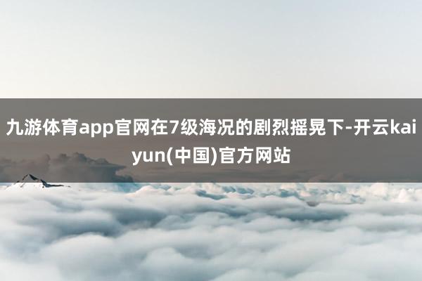 九游体育app官网在7级海况的剧烈摇晃下-开云kaiyun(中国)官方网站